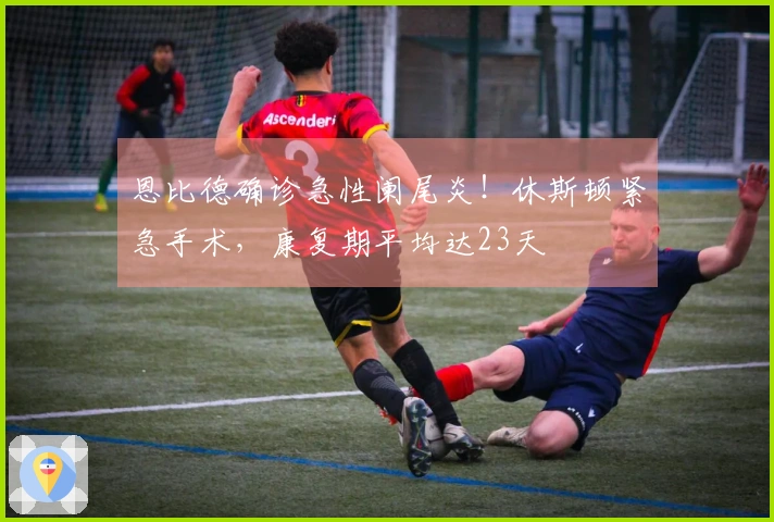 恩比德确诊急性阑尾炎！休斯顿紧急手术，康复期平均达23天