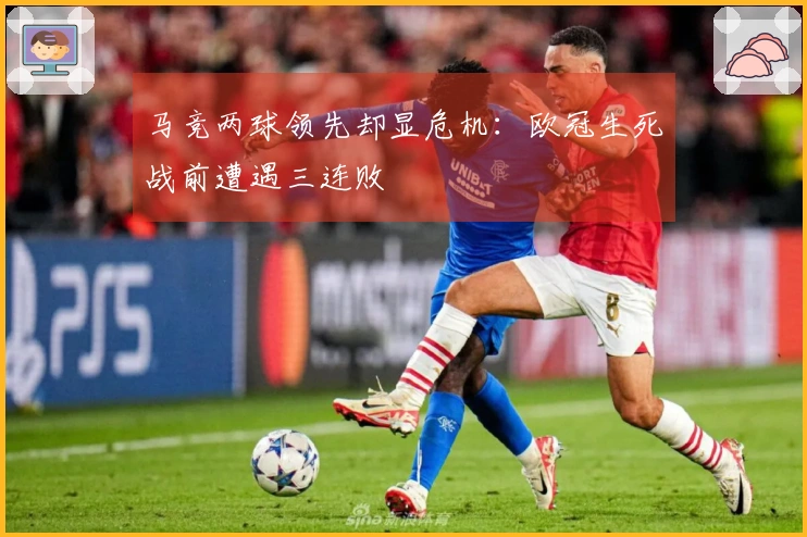 马竞两球领先却显危机：欧冠生死战前遭遇三连败