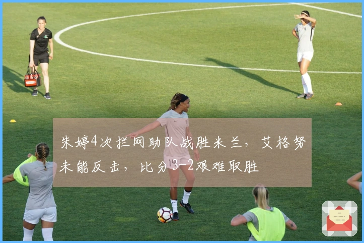 朱婷4次拦网助队战胜米兰，艾格努未能反击，比分3-2艰难取胜