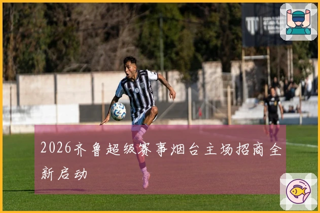 2026齐鲁超级赛事烟台主场招商全新启动