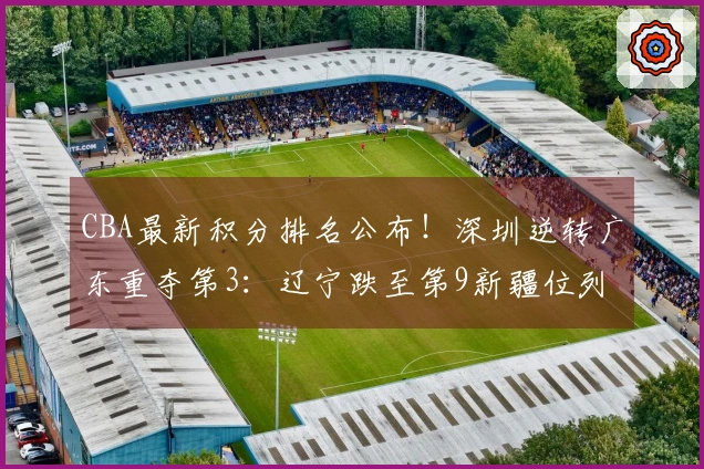CBA最新积分排名公布！深圳逆转广东重夺第3：辽宁跌至第9新疆位列第17