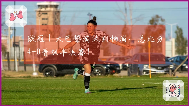 欧冠｜大巴黎淘汰利物浦，总比分4-0晋级半决赛！