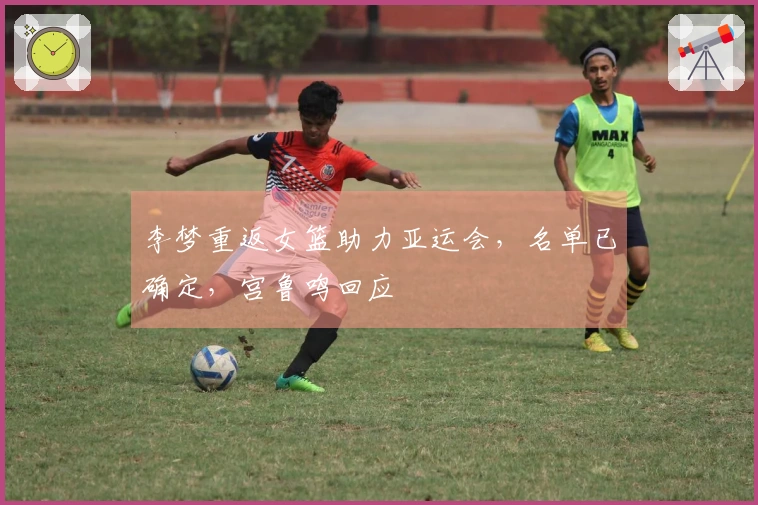 李梦重返女篮助力亚运会，名单已确定，宫鲁鸣回应