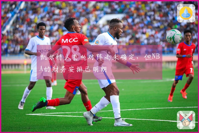 凯尔特人首轮对阵尚未确定，但NBA的财务安排已明朗