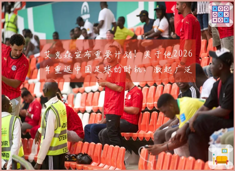 艾克森宣布重要计划！关于他2026年重返中国足球的时机，激起广泛讨论