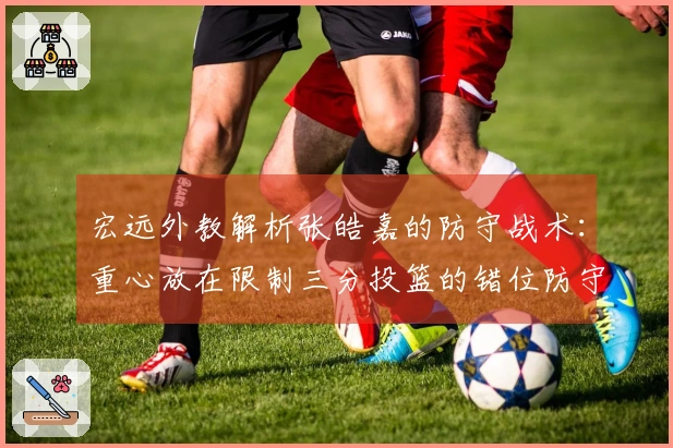 宏远外教解析张皓嘉的防守战术：重心放在限制三分投篮的错位防守上