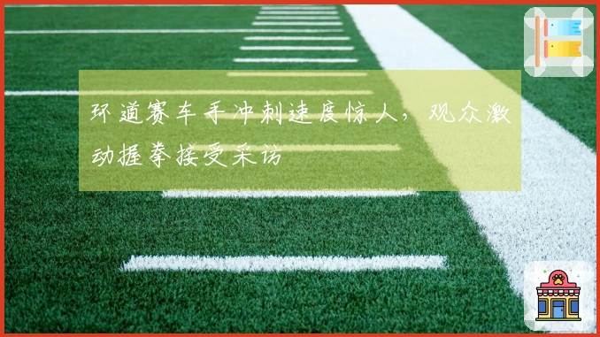 环道赛车手冲刺速度惊人，观众激动握拳接受采访