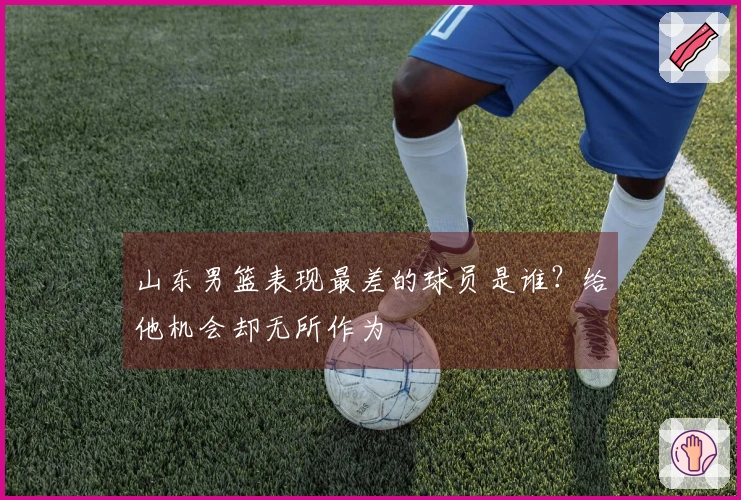 山东男篮表现最差的球员是谁？给他机会却无所作为