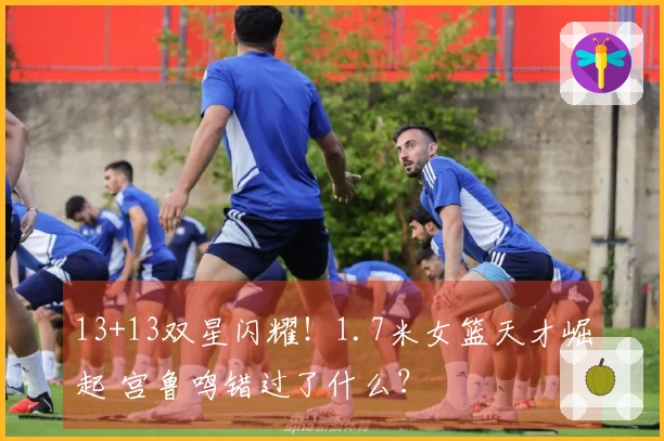 13+13双星闪耀！1.7米女篮天才崛起 宫鲁鸣错过了什么？