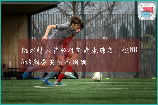 凯尔特人首轮对阵尚未确定，但NBA的财务安排已明朗