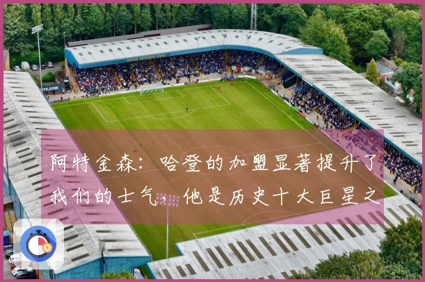 阿特金森：哈登的加盟显著提升了我们的士气，他是历史十大巨星之一