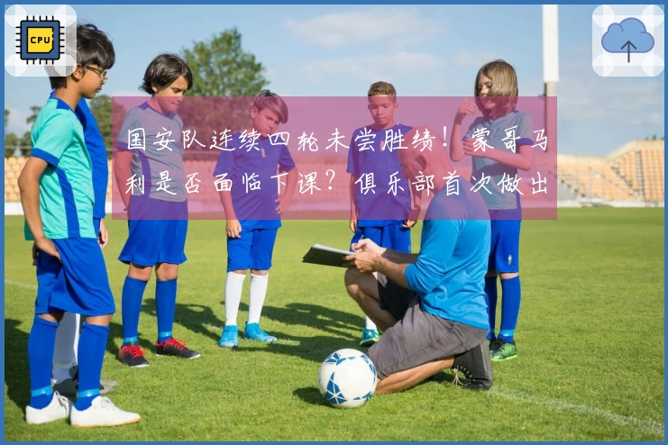 国安队连续四轮未尝胜绩！蒙哥马利是否面临下课？俱乐部首次做出回应