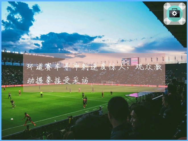 环道赛车手冲刺速度惊人，观众激动握拳接受采访