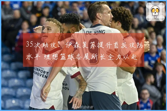 35次助攻！伊森复苏提升首发攻防水平 理想篮球各展所长全力以赴