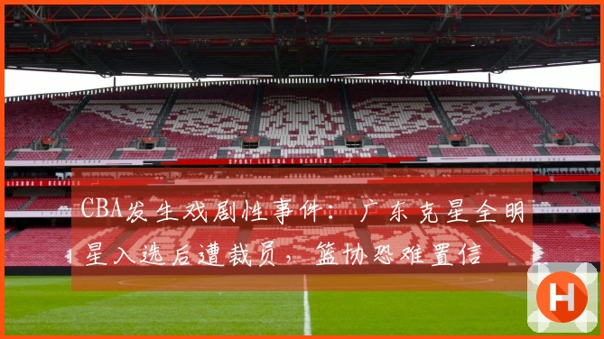 CBA发生戏剧性事件：广东克星全明星入选后遭裁员，篮协恐难置信