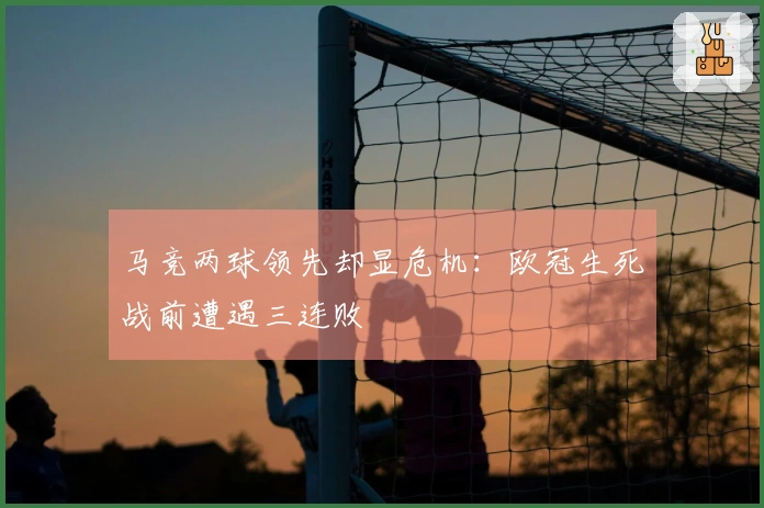 马竞两球领先却显危机：欧冠生死战前遭遇三连败