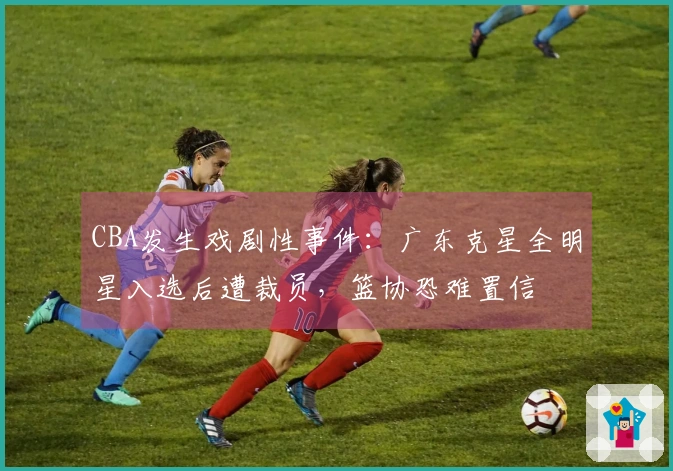 CBA发生戏剧性事件：广东克星全明星入选后遭裁员，篮协恐难置信